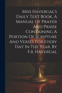 Miss Havergal's Daily Text Book, A Manual Of Prayer And Praise Containing A Portion Of Scripture And Verses For Every Day In The Year, By F.r. Havergal