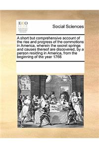 A Short But Comprehensive Account of the Rise and Progress of the Commotions in America, Wherein the Secret Springs and Causes Thereof Are Discovered, by a Person Residing in America, from the Beginning of the Year 1768