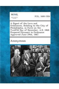 Digest of the Laws and Ordinances, Relating to the City of Philadelphia, in Force on the Twelfth Day of December, A.D. 1868. Prepared Pursuant to