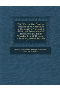 The War in Wexford; An Account of the Rebellion in the South of Ireland in 1798 Told from Original Documents by H.F.B. Wheeler & A.M. Broadley