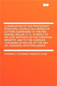 A Vindication of the Protestant Episcopal Church, in a Series of Letters Addressed to the Rev. Samuel Miller. D. D., in Reply to His Late Writings on the Christian Ministry, and to the Charges Contained in His Life of the Rev. Dr. Rodgers