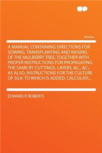 A Manual Containing Directions for Sowing, Transplanting and Raising of the Mulberry Tree; Together with Proper Instructions for Propagating the Same by Cuttings, Layers, &C., &C.; As Also, Instructions for the Culture of Silk: To Which Is Added, C