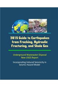 2015 Guide to Earthquakes from Fracking, Hydraulic Fracturing, and Shale Gas - Underground Wastewater Disposal, New USGS Report, Incorporating Induced Seismicity in Seismic Hazard Model