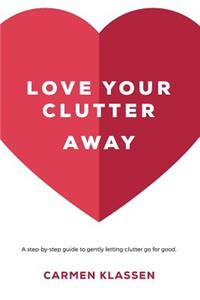 Love Your Clutter Away: A Step-By-Step Guide to Gently Letting Clutter Go for Good.