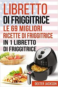 Libretto Di Friggitrice: Le 69 Migliori Ricette Di Friggitrice in 1 Libretto Di Friggitrice