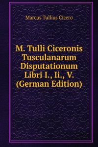 M. Tulli Ciceronis Tusculanarum disputationum libri quinque