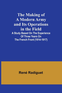 Making of a Modern Army and its Operations in the Field; A study based on the experience of three years on the French front (1914-1917)
