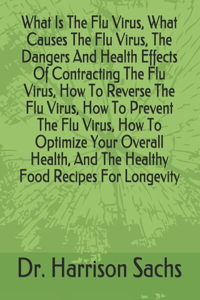 What Is The Flu Virus, What Causes The Flu Virus, The Dangers And Health Effects Of Contracting The Flu Virus, How To Reverse The Flu Virus, How To Prevent The Flu Virus, How To Optimize Your Overall Health, And The Healthy Food Recipes For Longevi