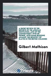 A Short Review of the Reports of the African Institution, and of the Controversy with Dr. Thorpe, with Some Reasons Against the Registry of Slaves in the British Colonies