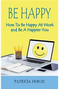 Be Happy How to Be Happy at Work and Be a Happier You