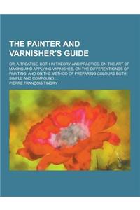 The Painter and Varnisher's Guide; Or, a Treatise, Both in Theory and Practice, on the Art of Making and Applying Varnishes, on the Different Kinds of