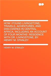 How I Found Livingstone; Travels, Adventures, and Discoveres in Central Africa, Including an Account of Four Months' Residence with Dr. Livingstone, by Henry M. Stanley