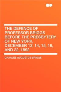 The Defence of Professor Briggs Before the Presbytery of New York, December 13, 14, 15, 19, and 22, 1892