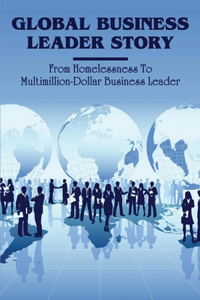 Global Business Leader Story: From Homelessness To Multimillion-Dollar Business Leader: Inspiring Rags To Riches Stories Of Entrepreneurs