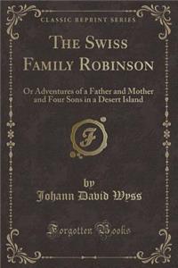 The Swiss Family Robinson: Or Adventures of a Father and Mother and Four Sons in a Desert Island (Classic Reprint)