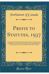 Prefix to Statutes, 1937: Containing Certain Despatches, Appointments, Proclamations, and Orders in Council, Also Summaries of Certain Judgements of the Supreme Court of Canada and of the Privy Council (Classic Reprint): Containing Certain Despatches, Appointments, Proclamations, and Orders in Council, Also Summaries of Certain Judgements of the Supreme Court of Cana