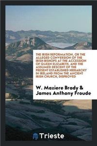The Irish Reformation, or the Alleged Conversion of the Irish Bishops at the Accession of Queen Elizabeth, and the Assumed Descent of the Present Established Hierarchy in Ireland from the Ancient Irish Church, Disproved