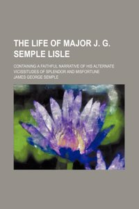 The Life of Major J. G. Semple Lisle; Containing a Faithful Narrative of His Alternate Vicissitudes of Splendor and Misfortune