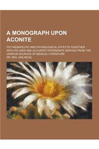 A Monograph Upon Aconite; Its Therapeutic and Physiological Effects Together with Its Uses and Accurate Statements Derived from the Various Sources