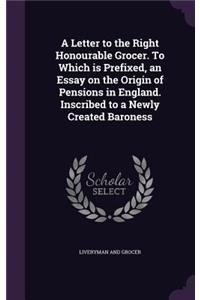 A Letter to the Right Honourable Grocer. To Which is Prefixed, an Essay on the Origin of Pensions in England. Inscribed to a Newly Created Baroness