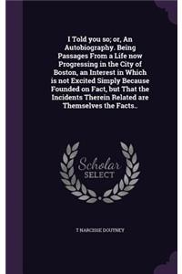 I Told you so; or, An Autobiography. Being Passages From a Life now Progressing in the City of Boston, an Interest in Which is not Excited Simply Because Founded on Fact, but That the Incidents Therein Related are Themselves the Facts..
