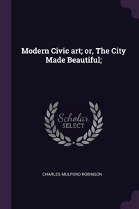 Modern Civic art; or, The City Made Beautiful;