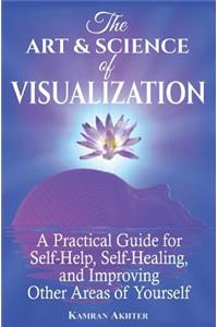 The Art & Science of Visualization: A Practical Guide for Self-Help, Self-Healing, and Improving Other Areas of Yourself