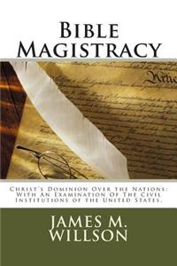 Bible Magistracy: Christ's Dominion Over the Nations: With An Examination Of The Civil Institutions of the United States.