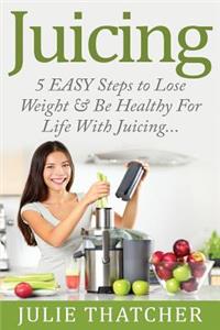 Juicing: 5 Easy Steps to Lose Weight and Be Healthy for Life with Juicing