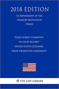 Please Submit Comments to Uscbp-2012-0017 - United States-Colombia Trade Promotion Agreement (Us Department of the Treasury Regulation) (Treas) (2018 Edition)