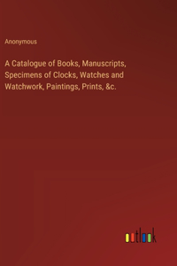 Catalogue of Books, Manuscripts, Specimens of Clocks, Watches and Watchwork, Paintings, Prints, &c.