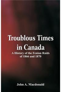 Troublous Times in Canada A History of the Fenian Raids of 1866 and 1870