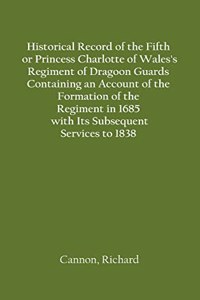 Historical Record of the Fifth, or Princess Charlotte of Wales's Regiment of Dragoon Guards Containing an Account of the Formation of the Regiment in 1685; with Its Subsequent Services to 1838