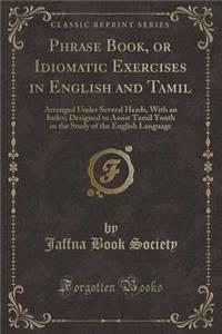 Phrase Book, or Idiomatic Exercises in English and Tamil: Arranged Under Several Heads, with an Index; Designed to Assist Tamil Youth in the Study of the English Language (Classic Reprint)