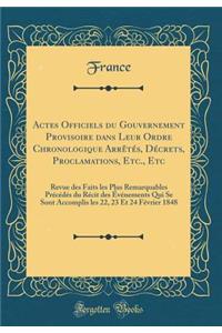 Actes Officiels du Gouvernement Provisoire dans Leur Ordre Chronologique Arrêtés, Décrets, Proclamations, Etc., Etc: Revue des Faits les Plus Remarquables Précédés du Récit des Événements Qui Se Sont Accomplis les 22, 23 Et 24 Février 1848