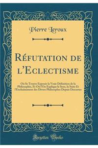 RÃ©futation de l'Eclectisme: OÃ¹ Se Trouve ExposÃ©e La Vraie DÃ©finition de la Philosophie, Et OÃ» l'On Explique Le Sens, La Suite Et l'EnchaÃ®nement Des Divers Philosophes Depuis Descartes (Classic Reprint)