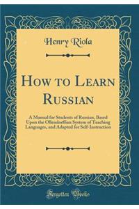 How to Learn Russian: A Manual for Students of Russian, Based Upon the Ollendorffian System of Teaching Languages, and Adapted for Self-Instruction (Classic Reprint)