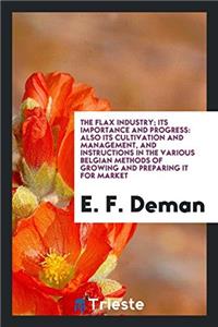 The Flax Industry; Its Importance and Progress: Also Its Cultivation and Management, and Instructions in the Various Belgian Methods of Growing and Pr