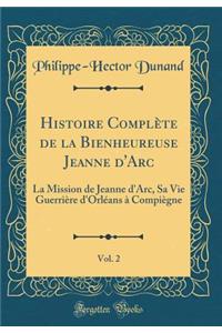 Histoire Complï¿½te de la Bienheureuse Jeanne d'Arc, Vol. 2: La Mission de Jeanne d'Arc, Sa Vie Guerriï¿½re d'Orlï¿½ans ï¿½ Compiï¿½gne (Classic Reprint)