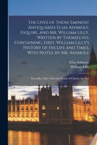 Lives of Those Eminent Antiquaries Elias Ashmole, Esquire, and Mr. William Lilly, Written by Themselves; Containing, First, William Lilly's History of His Life and Times, With Notes, by Mr. Ashmole