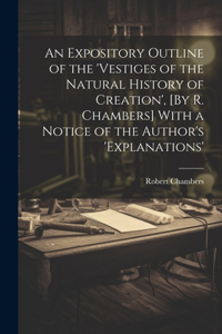 Expository Outline of the 'vestiges of the Natural History of Creation', [By R. Chambers] With a Notice of the Author's 'explanations'