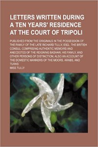 Letters Written During a Ten Years' Residence at the Court of Tripoli (Volume 1); Published from the Originals in the Possession of the Family of the Late Richard Tully, Esq., the British Consul Comprising Authentic Memoirs and Anecdotes of the Rei