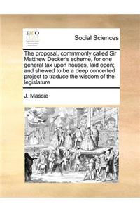 The Proposal, Commmonly Called Sir Matthew Decker's Scheme, for One General Tax Upon Houses, Laid Open; And Shewed to Be a Deep Concerted Project to Traduce the Wisdom of the Legislature