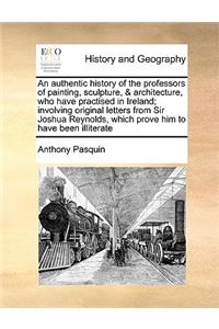 Authentic History of the Professors of Painting, Sculpture, & Architecture, Who Have Practised in Ireland; Involving Original Letters from Sir Joshua Reynolds, Which Prove Him to Have Been Illiterate