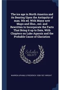 The ice age in North America and its Bearing Upon the Antiquity of man. 5th ed. With Many new Maps and Illus., enl. and Rewritten to Incorporate the Facts That Bring it up to Date, With Chapters on Lake Agassiz and the Probable Cause of Glaciation