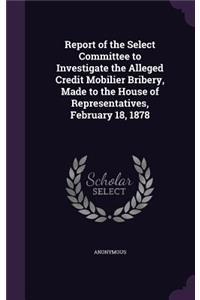 Report of the Select Committee to Investigate the Alleged Credit Mobilier Bribery, Made to the House of Representatives, February 18, 1878