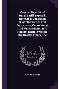 Concise Resumé of Sugar Tariff Topics in Defence of American Sugar Industries and Consumers, Commercial, and Revenue Interests Against Illicit Invasion, the Hawaii Treaty, Etc