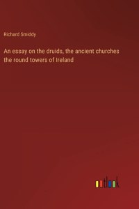 An essay on the druids, the ancient churches the round towers of Ireland