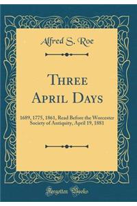 Three April Days: 1689, 1775, 1861, Read Before the Worcester Society of Antiquity, April 19, 1881 (Classic Reprint)