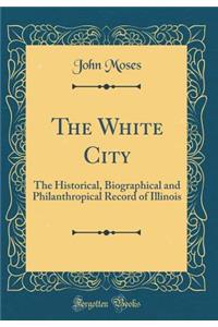 The White City: The Historical, Biographical and Philanthropical Record of Illinois (Classic Reprint)